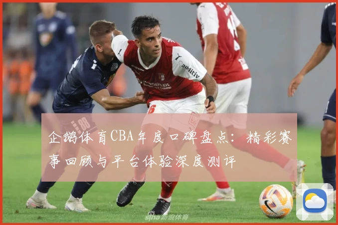 企鹅体育CBA年度口碑盘点：精彩赛事回顾与平台体验深度测评