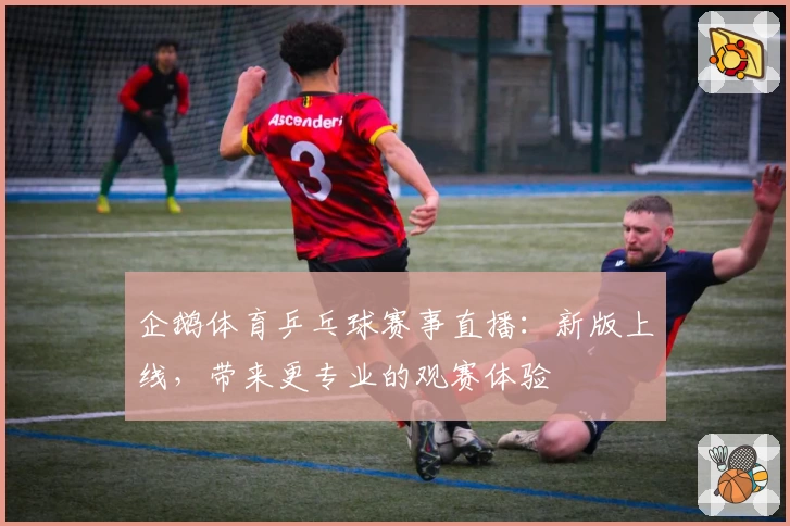 企鹅体育乒乓球赛事直播:新版上线,带来更专业的观赛体验