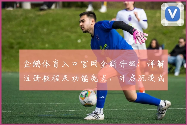 企鹅体育入口官网全新升级:详解注册教程及功能亮点,开启沉浸式观赛新时代