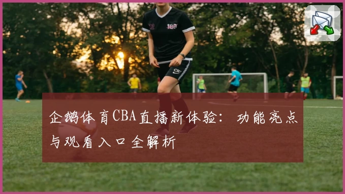 企鹅体育CBA直播新体验：功能亮点与观看入口全解析