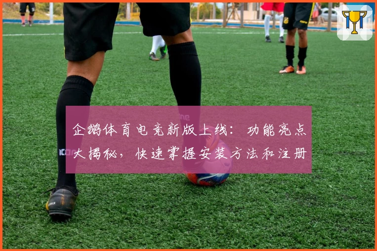 企鹅体育电竞新版上线：功能亮点大揭秘，快速掌握安装方法和注册教程