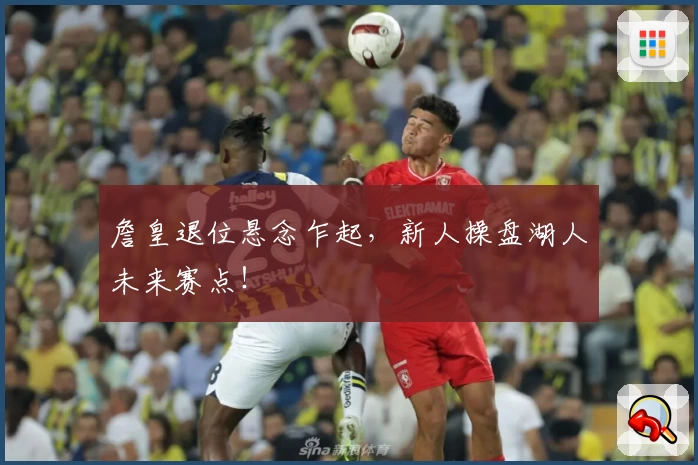 詹皇退位悬念乍起,新人操盘湖人未来赛点!