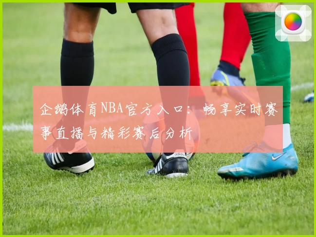 企鹅体育NBA官方入口：畅享实时赛事直播与精彩赛后分析