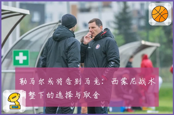 勒马尔或将告别马竞:西蒙尼战术调整下的选择与取舍