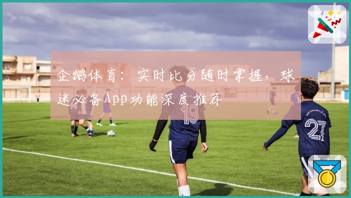 企鹅体育:实时比分随时掌握,球迷必备App功能深度推荐