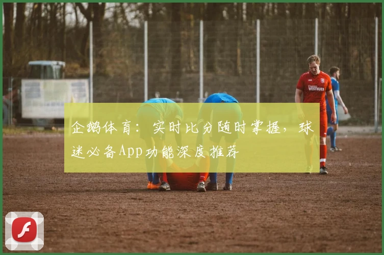 企鹅体育:实时比分随时掌握,球迷必备App功能深度推荐