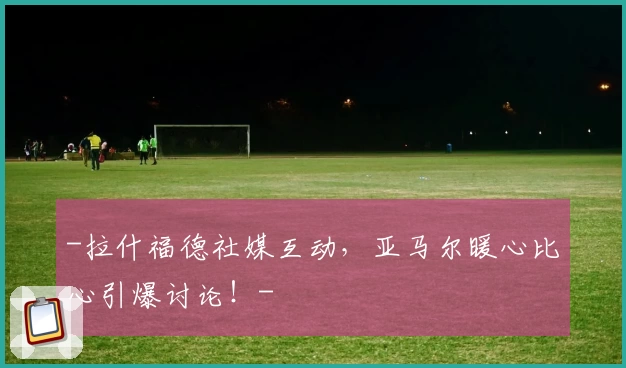 -拉什福德社媒互动，亚马尔暖心比心引爆讨论！-