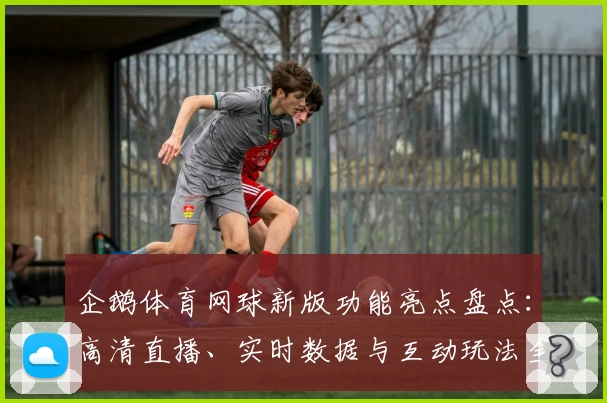 企鹅体育网球新版功能亮点盘点：高清直播、实时数据与互动玩法全面升级