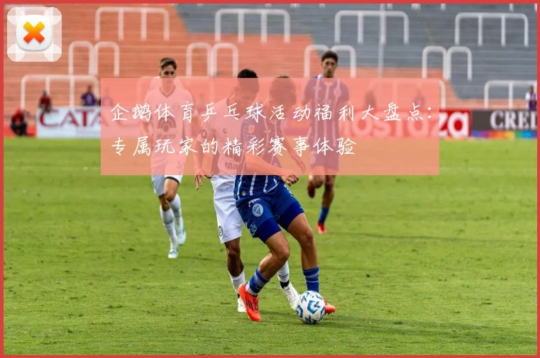 企鹅体育乒乓球活动福利大盘点:专属玩家的精彩赛事体验