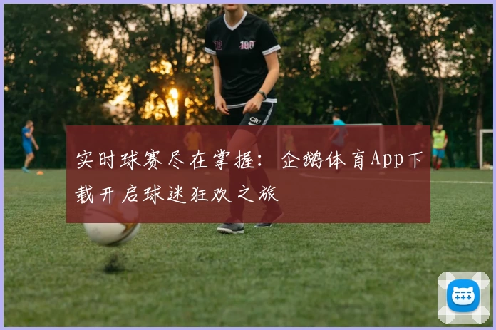 实时球赛尽在掌握:企鹅体育App下载开启球迷狂欢之旅