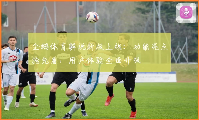 企鹅体育解说新版上线：功能亮点抢先看，用户体验全面升级