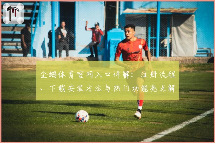 企鹅体育官网入口详解：注册流程、下载安装方法与热门功能亮点解析