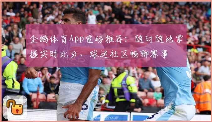 企鹅体育App重磅推荐：随时随地掌握实时比分，球迷社区畅聊赛事