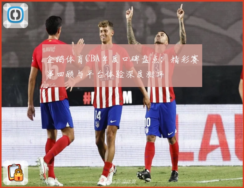 企鹅体育CBA年度口碑盘点：精彩赛事回顾与平台体验深度测评