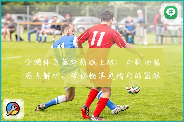 企鹅体育篮球新版上线：全新功能亮点解析，带你畅享更精彩的篮球赛事体验